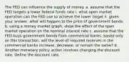 The FED can influence the supply of money. a. assume that the FED targets a lower federal funds rate i. what open market operation can the FED use to achieve the lower target ii. given your answer, what will happen to the price of government bonds. b. using a money market graph, show the effect of the open market operation on the nominal interest rate c. assume that the FED buys government bonds from commercial banks. based only on this transaction, will the level of required reserves in the commercial banks increase, decrease, or remain the same? d. Another monetary policy action involves changing the discount rate. Define the discount rate.