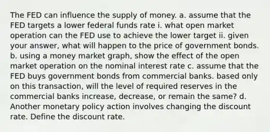 The FED can influence the supply of money. a. assume that the FED targets a lower federal funds rate i. what open market operation can the FED use to achieve the lower target ii. given your answer, what will happen to the price of government bonds. b. using a money market graph, show the effect of the open market operation on the nominal interest rate c. assume that the FED buys government bonds from commercial banks. based only on this transaction, will the level of required reserves in the commercial banks increase, decrease, or remain the same? d. Another monetary policy action involves changing the discount rate. Define the discount rate.