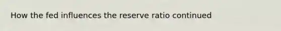 How the fed influences the reserve ratio continued