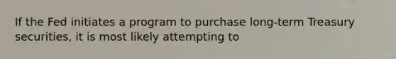 If the Fed initiates a program to purchase long-term Treasury securities, it is most likely attempting to