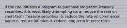 If the Fed initiates a program to purchase long-term Treasury securities, it is most likely attempting to: a. ​reduce the rate on short-term Treasury securities. b. ​reduce the rate on commercial paper c. ​reduce inflation d. ​reduce long-term interest rates