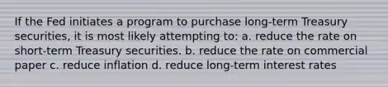 If the Fed initiates a program to purchase long-term Treasury securities, it is most likely attempting to: a. ​reduce the rate on short-term Treasury securities. b. ​reduce the rate on commercial paper c. ​reduce inflation d. ​reduce long-term interest rates