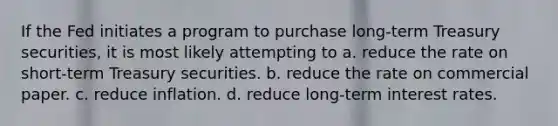 If the Fed initiates a program to purchase long-term Treasury securities, it is most likely attempting to a. reduce the rate on short-term Treasury securities. b. reduce the rate on commercial paper. c. reduce inflation. d. reduce long-term interest rates.