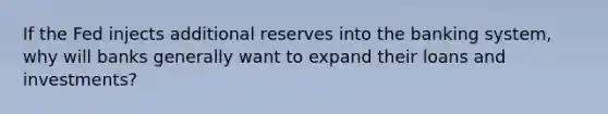 If the Fed injects additional reserves into the banking system, why will banks generally want to expand their loans and investments?