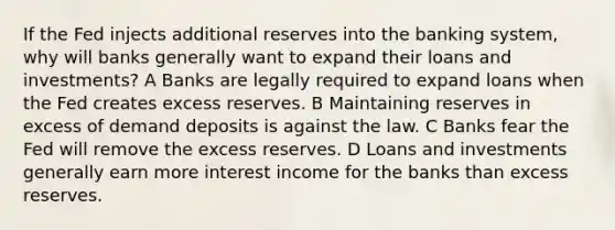 If the Fed injects additional reserves into the banking system, why will banks generally want to expand their loans and investments? A Banks are legally required to expand loans when the Fed creates excess reserves. B Maintaining reserves in excess of demand deposits is against the law. C Banks fear the Fed will remove the excess reserves. D Loans and investments generally earn more interest income for the banks than excess reserves.