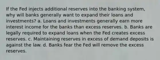 If the Fed injects additional reserves into the banking system, why will banks generally want to expand their loans and investments? a. Loans and investments generally earn more interest income for the banks than excess reserves. b. Banks are legally required to expand loans when the Fed creates excess reserves. c. Maintaining reserves in excess of demand deposits is against the law. d. Banks fear the Fed will remove the excess reserves.