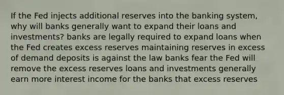 If the Fed injects additional reserves into the banking system, why will banks generally want to expand their loans and investments? banks are legally required to expand loans when the Fed creates excess reserves maintaining reserves in excess of demand deposits is against the law banks fear the Fed will remove the excess reserves loans and investments generally earn more interest income for the banks that excess reserves