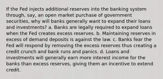 If the Fed injects additional reserves into the banking system through, say, an open market purchase of government securities, why will banks generally want to expand their loans and investments? a. Banks are legally required to expand loans when the Fed creates excess reserves. b. Maintaining reserves in excess of demand deposits is against the law. c. Banks fear the Fed will respond by removing the excess reserves thus creating a credit crunch and bank runs and panics. d. Loans and investments will generally earn more interest income for the banks than excess reserves, giving them an incentive to extend credit.