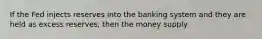 If the Fed injects reserves into the banking system and they are held as excess reserves, then the money supply