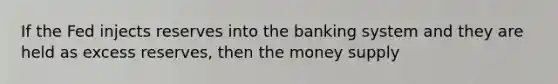 If the Fed injects reserves into the banking system and they are held as excess reserves, then the money supply