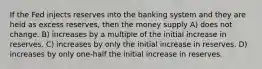 If the Fed injects reserves into the banking system and they are held as excess reserves, then the money supply A) does not change. B) increases by a multiple of the initial increase in reserves. C) increases by only the initial increase in reserves. D) increases by only one-half the initial increase in reserves.