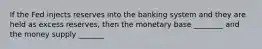 If the Fed injects reserves into the banking system and they are held as excess reserves, then the monetary base ________ and the money supply _______