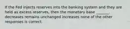 If the Fed injects reserves into the banking system and they are held as excess reserves, then the monetary base _______. decreases remains unchanged increases none of the other responses is correct.