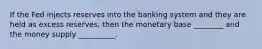 If the Fed injects reserves into the banking system and they are held as excess reserves, then the monetary base ________ and the money supply __________.