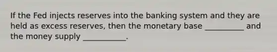 If the Fed injects reserves into the banking system and they are held as excess reserves, then the monetary base __________ and the money supply ___________.