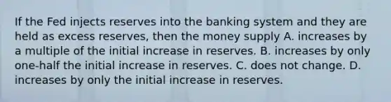 If the Fed injects reserves into the banking system and they are held as excess reserves, then the money supply A. increases by a multiple of the initial increase in reserves. B. increases by only one-half the initial increase in reserves. C. does not change. D. increases by only the initial increase in reserves.