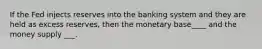 If the Fed injects reserves into the banking system and they are held as excess reserves, then the monetary base____ and the money supply ___.