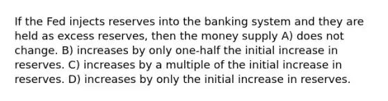 If the Fed injects reserves into the banking system and they are held as excess reserves, then the money supply A) does not change. B) increases by only one-half the initial increase in reserves. C) increases by a multiple of the initial increase in reserves. D) increases by only the initial increase in reserves.