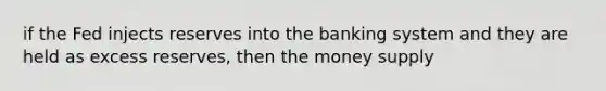 if the Fed injects reserves into the banking system and they are held as excess reserves, then the money supply