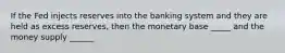 If the Fed injects reserves into the banking system and they are held as excess reserves, then the monetary base _____ and the money supply ______