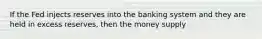 If the Fed injects reserves into the banking system and they are held in excess reserves, then the money supply