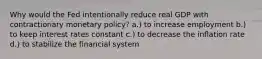 Why would the Fed intentionally reduce real GDP with contractionary monetary policy? a.) to increase employment b.) to keep interest rates constant c.) to decrease the inflation rate d.) to stabilize the financial system