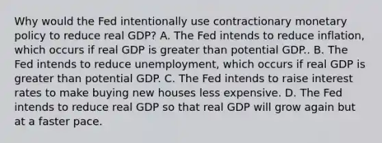 Why would the Fed intentionally use contractionary monetary policy to reduce real​ GDP? A. The Fed intends to reduce​ inflation, which occurs if real GDP is greater than potential GDP.. B. The Fed intends to reduce​ unemployment, which occurs if real GDP is greater than potential GDP. C. The Fed intends to raise interest rates to make buying new houses less expensive. D. The Fed intends to reduce real GDP so that real GDP will grow again but at a faster pace.