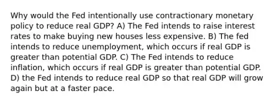 Why would the Fed intentionally use contractionary monetary policy to reduce real GDP? A) The Fed intends to raise interest rates to make buying new houses less expensive. B) The fed intends to reduce unemployment, which occurs if real GDP is greater than potential GDP. C) The Fed intends to reduce inflation, which occurs if real GDP is greater than potential GDP. D) the Fed intends to reduce real GDP so that real GDP will grow again but at a faster pace.