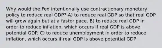 Why would the Fed intentionally use contractionary monetary policy to reduce real GDP? A) to reduce real GDP so that real GDP will grow again but at a faster pace. B) to reduce real GDP in order to reduce inflation, which occurs if real GDP is above potential GDP. C) to reduce unemployment in order to reduce inflation, which occurs if real GDP is above potential GDP