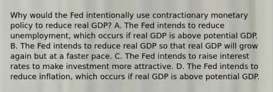 Why would the Fed intentionally use contractionary monetary policy to reduce real GDP? A. The Fed intends to reduce unemployment, which occurs if real GDP is above potential GDP. B. The Fed intends to reduce real GDP so that real GDP will grow again but at a faster pace. C. The Fed intends to raise interest rates to make investment more attractive. D. The Fed intends to reduce inflation, which occurs if real GDP is above potential GDP.