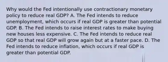 Why would the Fed intentionally use contractionary monetary policy to reduce real​ GDP? A. The Fed intends to reduce​ unemployment, which occurs if real GDP is greater than potential GDP. B. The Fed intends to raise interest rates to make buying new houses less expensive. C. The Fed intends to reduce real GDP so that real GDP will grow again but at a faster pace. D. The Fed intends to reduce​ inflation, which occurs if real GDP is greater than potential GDP.