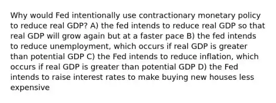 Why would Fed intentionally use contractionary monetary policy to reduce real GDP? A) the fed intends to reduce real GDP so that real GDP will grow again but at a faster pace B) the fed intends to reduce unemployment, which occurs if real GDP is greater than potential GDP C) the Fed intends to reduce inflation, which occurs if real GDP is greater than potential GDP D) the Fed intends to raise interest rates to make buying new houses less expensive