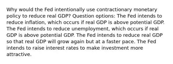 Why would the Fed intentionally use contractionary monetary policy to reduce real GDP? Question options: The Fed intends to reduce inflation, which occurs if real GDP is above potential GDP. The Fed intends to reduce unemployment, which occurs if real GDP is above potential GDP. The Fed intends to reduce real GDP so that real GDP will grow again but at a faster pace. The Fed intends to raise interest rates to make investment more attractive.