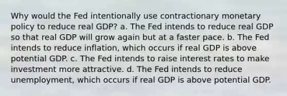 Why would the Fed intentionally use contractionary monetary policy to reduce real GDP? a. The Fed intends to reduce real GDP so that real GDP will grow again but at a faster pace. b. The Fed intends to reduce inflation, which occurs if real GDP is above potential GDP. c. The Fed intends to raise interest rates to make investment more attractive. d. The Fed intends to reduce unemployment, which occurs if real GDP is above potential GDP.