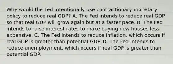 Why would the Fed intentionally use contractionary monetary policy to reduce real​ GDP? A. The Fed intends to reduce real GDP so that real GDP will grow again but at a faster pace. B. The Fed intends to raise interest rates to make buying new houses less expensive. C. The Fed intends to reduce​ inflation, which occurs if real GDP is greater than potential GDP. D. The Fed intends to reduce​ unemployment, which occurs if real GDP is greater than potential GDP.