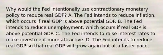 Why would the Fed intentionally use contractionary <a href='https://www.questionai.com/knowledge/kEE0G7Llsx-monetary-policy' class='anchor-knowledge'>monetary policy</a> to reduce real GDP? A. The Fed intends to reduce inflation, which occurs if real GDP is above potential GDP. B. The Fed intends to reduce unemployment, which occurs if real GDP is above potential GDP. C. The Fed intends to raise interest rates to make investment more attractive. D. The Fed intends to reduce real GDP so that real GDP will grow again but at a faster pace.