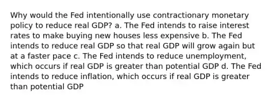 Why would the Fed intentionally use contractionary monetary policy to reduce real GDP? a. The Fed intends to raise interest rates to make buying new houses less expensive b. The Fed intends to reduce real GDP so that real GDP will grow again but at a faster pace c. The Fed intends to reduce unemployment, which occurs if real GDP is greater than potential GDP d. The Fed intends to reduce inflation, which occurs if real GDP is greater than potential GDP