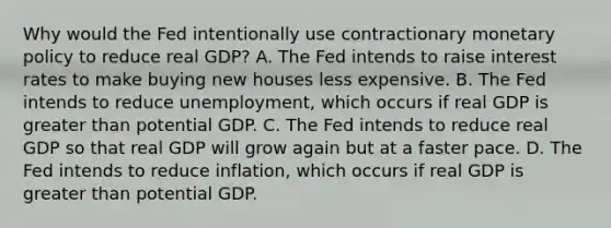 Why would the Fed intentionally use contractionary <a href='https://www.questionai.com/knowledge/kEE0G7Llsx-monetary-policy' class='anchor-knowledge'>monetary policy</a> to reduce real​ GDP? A. The Fed intends to raise interest rates to make buying new houses less expensive. B. The Fed intends to reduce​ unemployment, which occurs if real GDP is <a href='https://www.questionai.com/knowledge/ktgHnBD4o3-greater-than' class='anchor-knowledge'>greater than</a> potential GDP. C. The Fed intends to reduce real GDP so that real GDP will grow again but at a faster pace. D. The Fed intends to reduce​ inflation, which occurs if real GDP is greater than potential GDP.