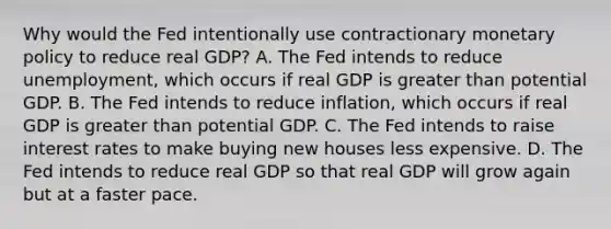 Why would the Fed intentionally use contractionary monetary policy to reduce real​ GDP? A. The Fed intends to reduce​ unemployment, which occurs if real GDP is greater than potential GDP. B. The Fed intends to reduce​ inflation, which occurs if real GDP is greater than potential GDP. C. The Fed intends to raise interest rates to make buying new houses less expensive. D. The Fed intends to reduce real GDP so that real GDP will grow again but at a faster pace.