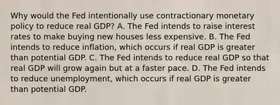 Why would the Fed intentionally use contractionary monetary policy to reduce real​ GDP? A. The Fed intends to raise interest rates to make buying new houses less expensive. B. The Fed intends to reduce​ inflation, which occurs if real GDP is greater than potential GDP. C. The Fed intends to reduce real GDP so that real GDP will grow again but at a faster pace. D. The Fed intends to reduce​ unemployment, which occurs if real GDP is greater than potential GDP.