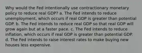 Why would the Fed intentionally use contractionary monetary policy to reduce real GDP? a. The Fed intends to reduce​ unemployment, which occurs if real GDP is greater than potential GDP. b. The Fed intends to reduce real GDP so that real GDP will grow again but at a faster pace. c. The Fed intends to reduce​ inflation, which occurs if real GDP is greater than potential GDP. d. The Fed intends to raise interest rates to make buying new houses less expensive.