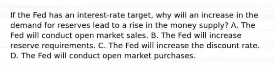 If the Fed has an​ interest-rate target, why will an increase in the demand for reserves lead to a rise in the money​ supply? A. The Fed will conduct open market sales. B. The Fed will increase reserve requirements. C. The Fed will increase the discount rate. D. The Fed will conduct open market purchases.