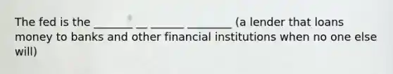 The fed is the _______ __ ______ ________ (a lender that loans money to banks and other financial institutions when no one else will)