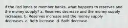 If the Fed lends to member banks, what happens to reserves and the money supply? a. Reserves decrease and the money supply increases. b. Reserves increase and the money supply decreases. c. Both increase. d. Both decrease.