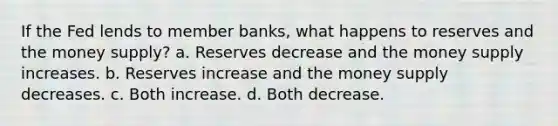 If the Fed lends to member banks, what happens to reserves and the money supply? a. Reserves decrease and the money supply increases. b. Reserves increase and the money supply decreases. c. Both increase. d. Both decrease.