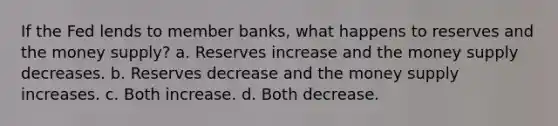 If the Fed lends to member banks, what happens to reserves and the money supply? a. Reserves increase and the money supply decreases. b. Reserves decrease and the money supply increases. c. Both increase. d. Both decrease.