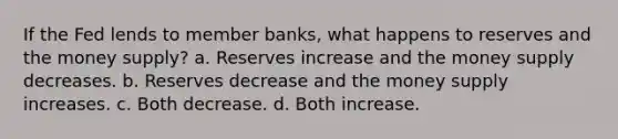 If the Fed lends to member banks, what happens to reserves and the money supply? a. Reserves increase and the money supply decreases. b. Reserves decrease and the money supply increases. c. Both decrease. d. Both increase.