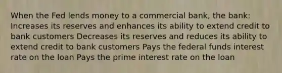 When the Fed lends money to a commercial bank, the bank: Increases its reserves and enhances its ability to extend credit to bank customers Decreases its reserves and reduces its ability to extend credit to bank customers Pays the federal funds interest rate on the loan Pays the prime interest rate on the loan