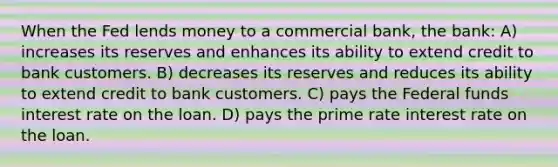 When the Fed lends money to a commercial bank, the bank: A) increases its reserves and enhances its ability to extend credit to bank customers. B) decreases its reserves and reduces its ability to extend credit to bank customers. C) pays the Federal funds interest rate on the loan. D) pays the prime rate interest rate on the loan.