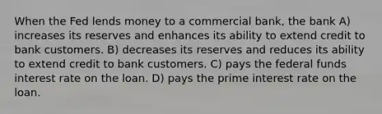 When the Fed lends money to a commercial bank, the bank A) increases its reserves and enhances its ability to extend credit to bank customers. B) decreases its reserves and reduces its ability to extend credit to bank customers. C) pays the federal funds interest rate on the loan. D) pays the prime interest rate on the loan.